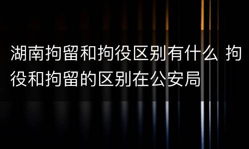 湖南拘留和拘役区别有什么 拘役和拘留的区别在公安局