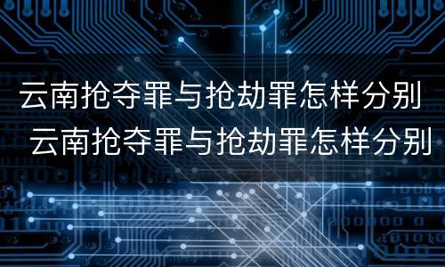 云南抢夺罪与抢劫罪怎样分别 云南抢夺罪与抢劫罪怎样分别认定