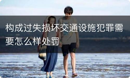 构成过失损坏交通设施犯罪需要怎么样处罚