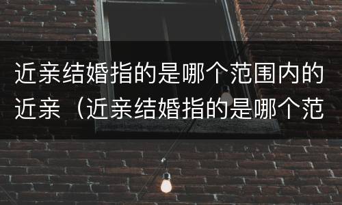近亲结婚指的是哪个范围内的近亲(近亲结婚指的是哪个范围内的近亲关系)