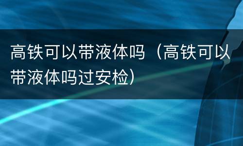 高铁可以带液体吗（高铁可以带液体吗过安检）
