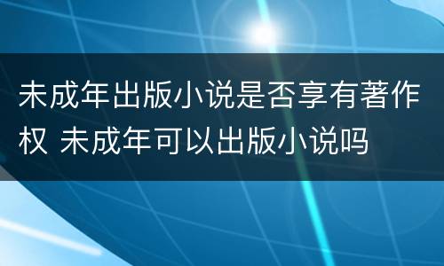 未成年出版小说是否享有著作权 未成年可以出版小说吗