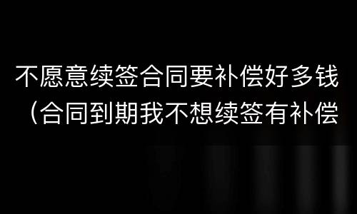不愿意续签合同要补偿好多钱（合同到期我不想续签有补偿金吗）