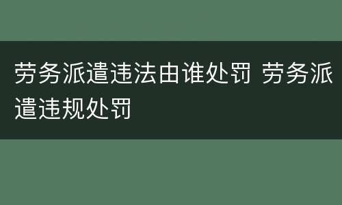 劳务派遣违法由谁处罚 劳务派遣违规处罚