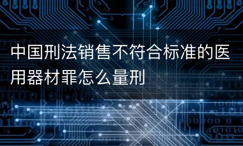 中国刑法销售不符合标准的医用器材罪怎么量刑