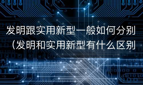 发明跟实用新型一般如何分别（发明和实用新型有什么区别）