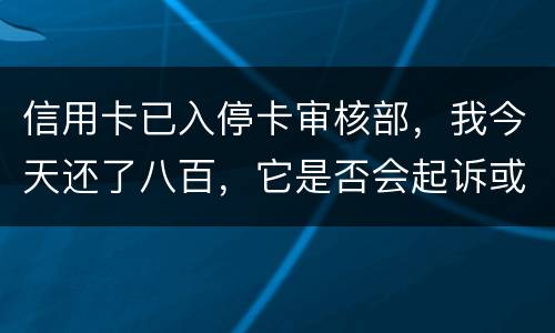 信用卡已入停卡审核部，我今天还了八百，它是否会起诉或者是停用