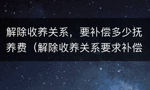 解除收养关系，要补偿多少抚养费（解除收养关系要求补偿的标准）