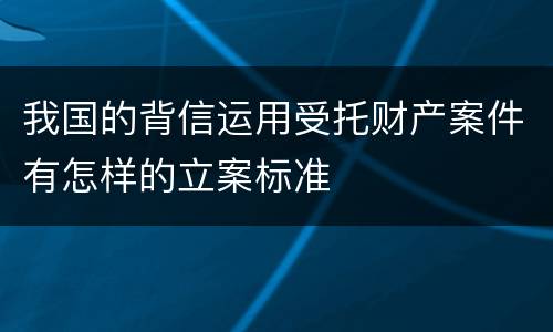 我国的背信运用受托财产案件有怎样的立案标准