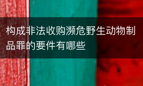 构成非法收购濒危野生动物制品罪的要件有哪些