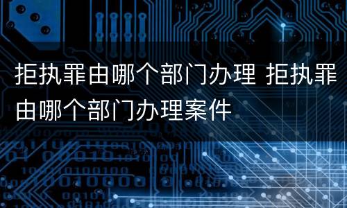 拒执罪由哪个部门办理 拒执罪由哪个部门办理案件
