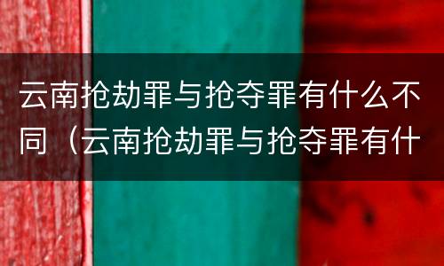 云南抢劫罪与抢夺罪有什么不同（云南抢劫罪与抢夺罪有什么不同吗）