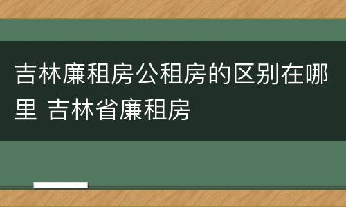 吉林廉租房公租房的区别在哪里 吉林省廉租房