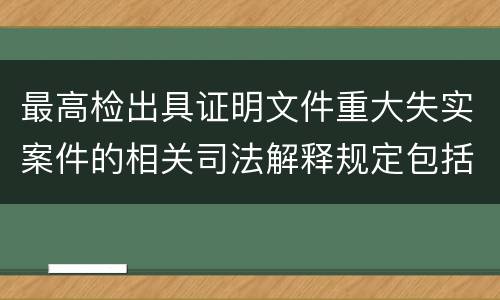 最高检出具证明文件重大失实案件的相关司法解释规定包括什么