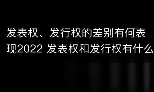发表权、发行权的差别有何表现2022 发表权和发行权有什么区别