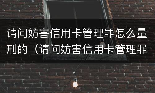 请问妨害信用卡管理罪怎么量刑的（请问妨害信用卡管理罪怎么量刑的呢）