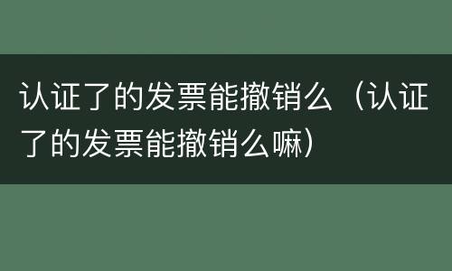 认证了的发票能撤销么（认证了的发票能撤销么嘛）