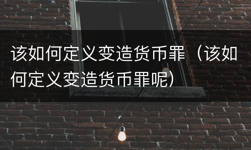 该如何定义变造货币罪（该如何定义变造货币罪呢）