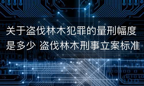 关于盗伐林木犯罪的量刑幅度是多少 盗伐林木刑事立案标准