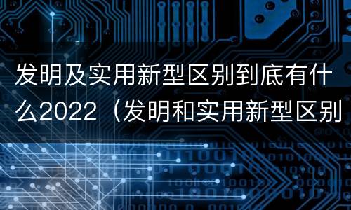 发明及实用新型区别到底有什么2022（发明和实用新型区别）