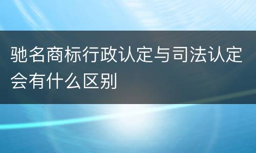 驰名商标行政认定与司法认定会有什么区别