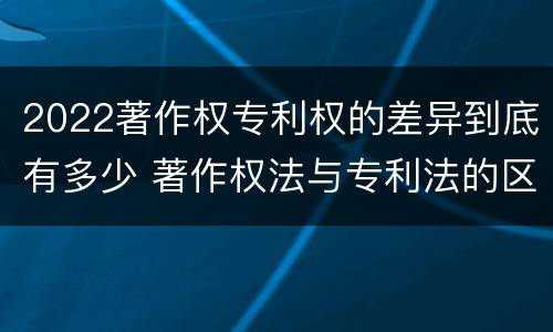 2022著作权专利权的差异到底有多少 著作权法与专利法的区别