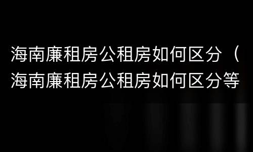 海南廉租房公租房如何区分（海南廉租房公租房如何区分等级）