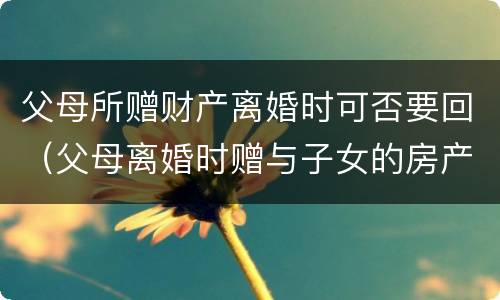 父母所赠财产离婚时可否要回（父母离婚时赠与子女的房产能要回吗）