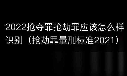 2022抢夺罪抢劫罪应该怎么样识别（抢劫罪量刑标准2021）