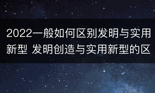 2022一般如何区别发明与实用新型 发明创造与实用新型的区别