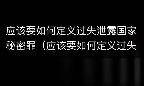 应该要如何定义过失泄露国家秘密罪（应该要如何定义过失泄露国家秘密罪名）