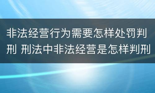 非法经营行为需要怎样处罚判刑 刑法中非法经营是怎样判刑的