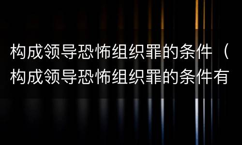 构成领导恐怖组织罪的条件（构成领导恐怖组织罪的条件有哪些）