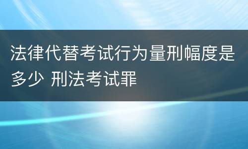 法律代替考试行为量刑幅度是多少 刑法考试罪
