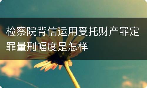 检察院背信运用受托财产罪定罪量刑幅度是怎样