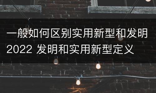 一般如何区别实用新型和发明2022 发明和实用新型定义