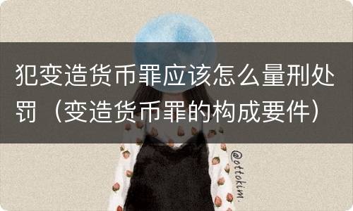 犯变造货币罪应该怎么量刑处罚（变造货币罪的构成要件）