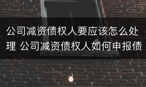 公司减资债权人要应该怎么处理 公司减资债权人如何申报债权