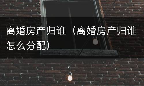 离婚房产归谁（离婚房产归谁怎么分配）