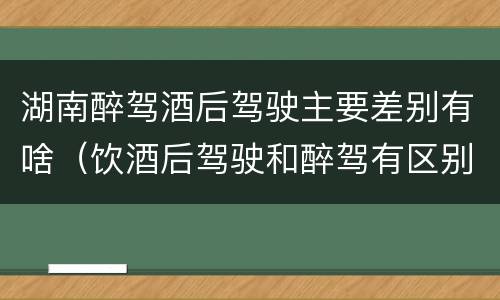湖南醉驾酒后驾驶主要差别有啥（饮酒后驾驶和醉驾有区别?）