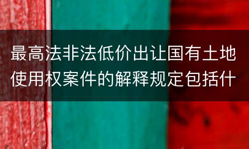 最高法非法低价出让国有土地使用权案件的解释规定包括什么