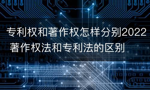 专利权和著作权怎样分别2022 著作权法和专利法的区别
