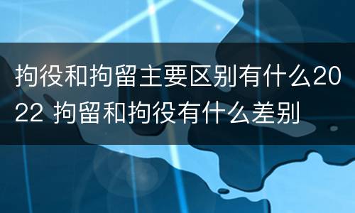 拘役和拘留主要区别有什么2022 拘留和拘役有什么差别
