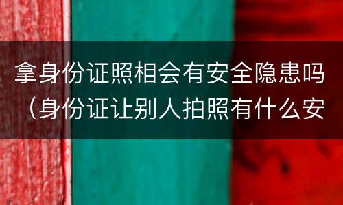 拿身份证照相会有安全隐患吗（身份证让别人拍照有什么安全隐患吗）