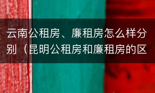 云南公租房、廉租房怎么样分别（昆明公租房和廉租房的区别）