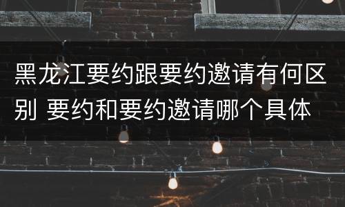 黑龙江要约跟要约邀请有何区别 要约和要约邀请哪个具体