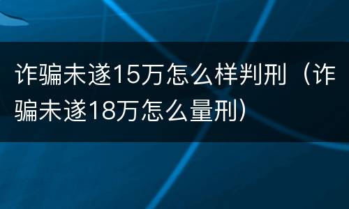 诈骗未遂15万怎么样判刑（诈骗未遂18万怎么量刑）