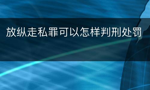 放纵走私罪可以怎样判刑处罚