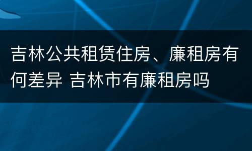 吉林公共租赁住房、廉租房有何差异 吉林市有廉租房吗