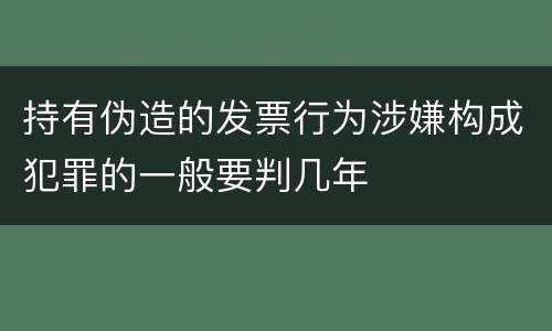 持有伪造的发票行为涉嫌构成犯罪的一般要判几年